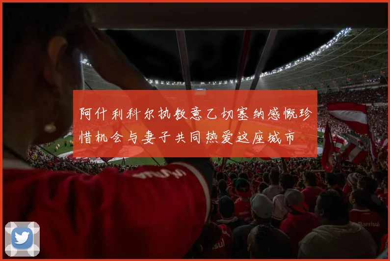 阿什利科尔执教意乙切塞纳感慨珍惜机会与妻子共同热爱这座城市