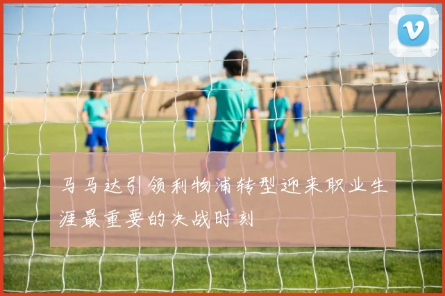 马马达引领利物浦转型迎来职业生涯最重要的决战时刻