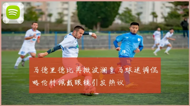 马德里德比再掀波澜皇马球迷调侃略伦特佩戴眼镜引发热议