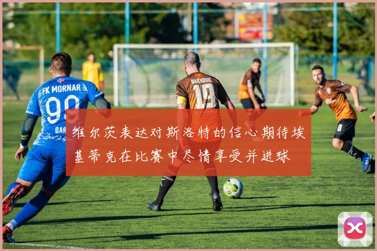 维尔茨表达对斯洛特的信心期待埃基蒂克在比赛中尽情享受并进球