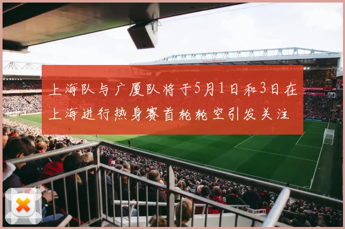 上海队与广厦队将于5月1日和3日在上海进行热身赛首轮轮空引发关注