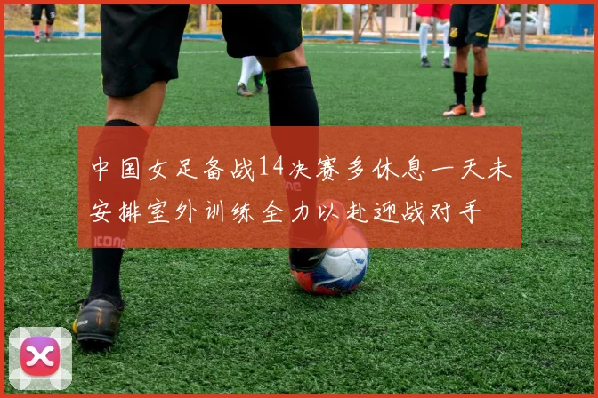 中国女足备战14决赛多休息一天未安排室外训练全力以赴迎战对手