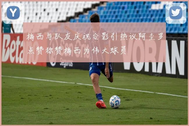 梅西与队友庆祝合影引热议阿圭罗点赞称赞梅西为伟大球员