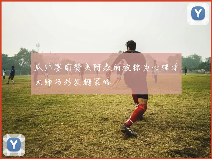 瓜帅赛前赞美阿森纳被称为心理学大师巧妙发糖策略
