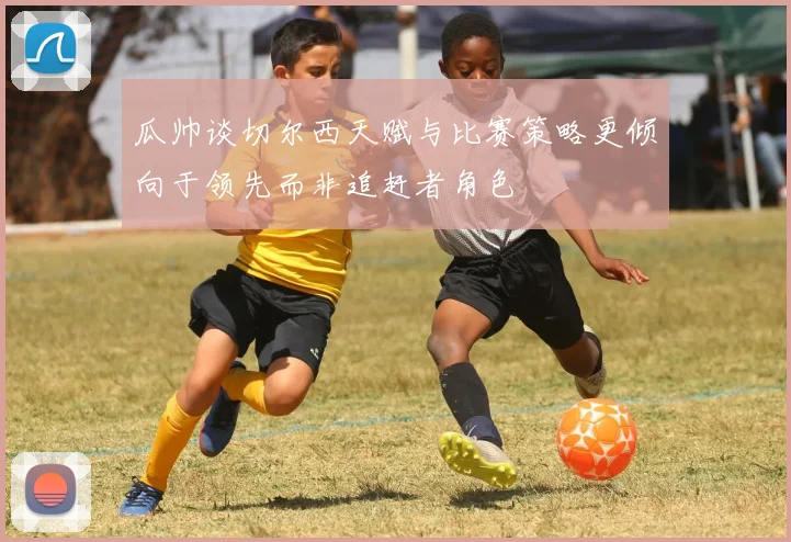 瓜帅谈切尔西天赋与比赛策略更倾向于领先而非追赶者角色