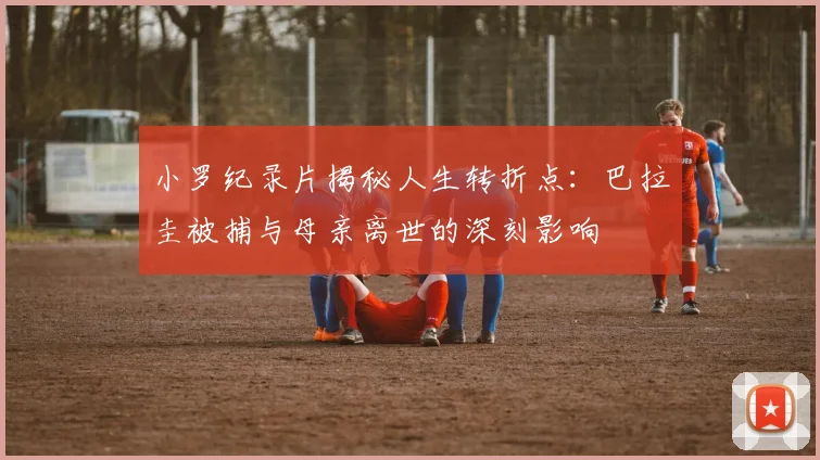 小罗纪录片揭秘人生转折点：巴拉圭被捕与母亲离世的深刻影响