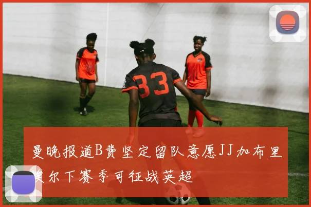 曼晚报道B费坚定留队意愿JJ加布里埃尔下赛季可征战英超