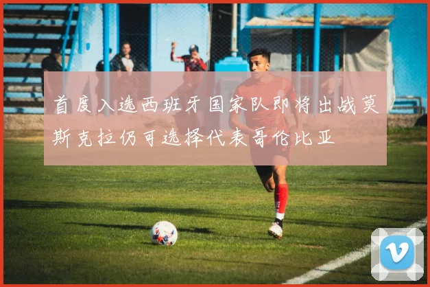 首度入选西班牙国家队即将出战莫斯克拉仍可选择代表哥伦比亚