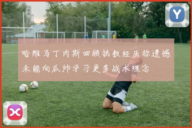 哈维马丁内斯回顾执教经历称遗憾未能向瓜帅学习更多战术理念