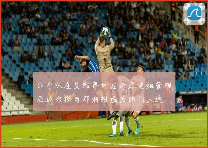 公牛队在艾维事件后考虑重组管理层迈尔斯与邓利维成为热门人选