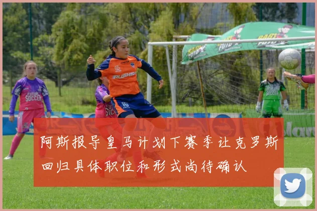 阿斯报导皇马计划下赛季让克罗斯回归具体职位和形式尚待确认