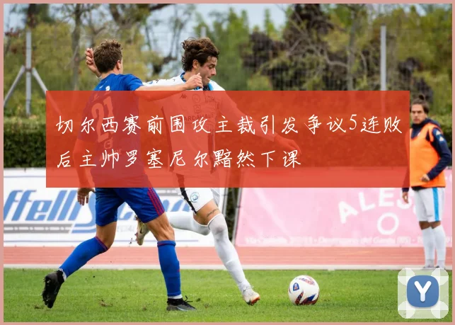 切尔西赛前围攻主裁引发争议5连败后主帅罗塞尼尔黯然下课