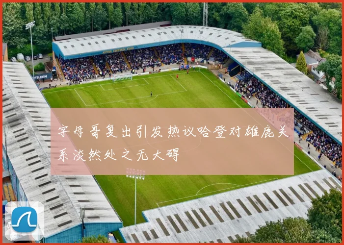 字母哥复出引发热议哈登对雄鹿关系淡然处之无大碍