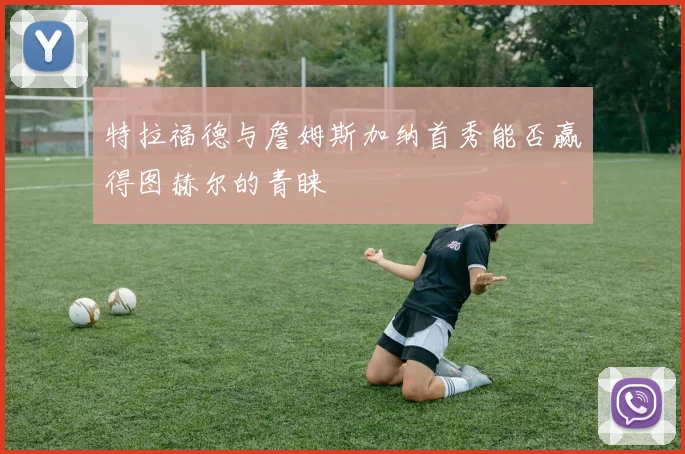 特拉福德与詹姆斯加纳首秀能否赢得图赫尔的青睐