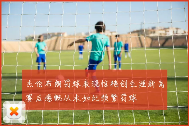 杰伦布朗罚球表现惊艳创生涯新高赛后感慨从未如此频繁罚球