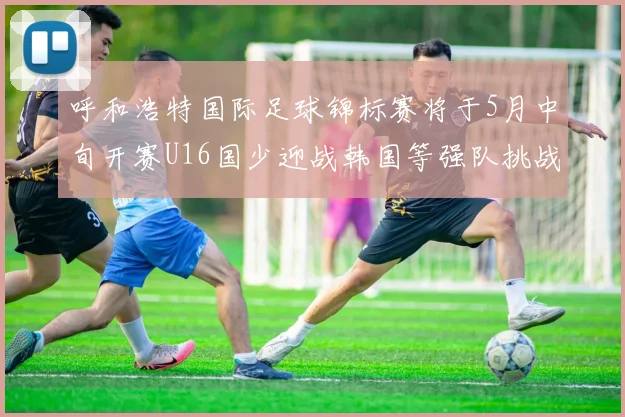 呼和浩特国际足球锦标赛将于5月中旬开赛U16国少迎战韩国等强队挑战