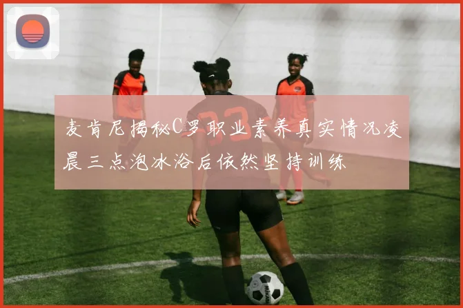 麦肯尼揭秘C罗职业素养真实情况凌晨三点泡冰浴后依然坚持训练