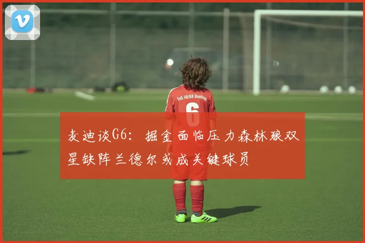 麦迪谈G6：掘金面临压力森林狼双星缺阵兰德尔或成关键球员