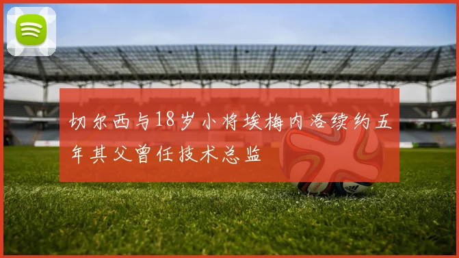 切尔西与18岁小将埃梅内洛续约五年其父曾任技术总监
