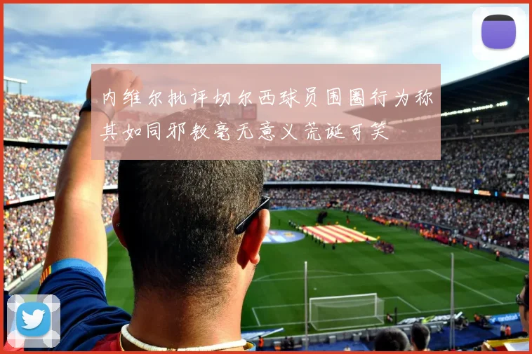 内维尔批评切尔西球员围圈行为称其如同邪教毫无意义荒诞可笑