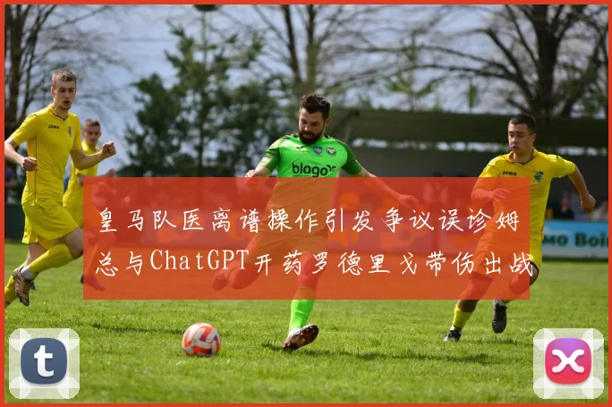 皇马队医离谱操作引发争议误诊姆总与ChatGPT开药罗德里戈带伤出战