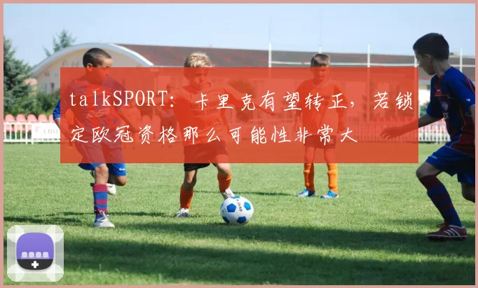 talkSPORT：卡里克有望转正，若锁定欧冠资格那么可能性非常大
