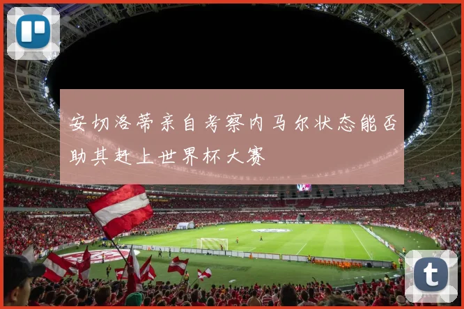 安切洛蒂亲自考察内马尔状态能否助其赶上世界杯大赛