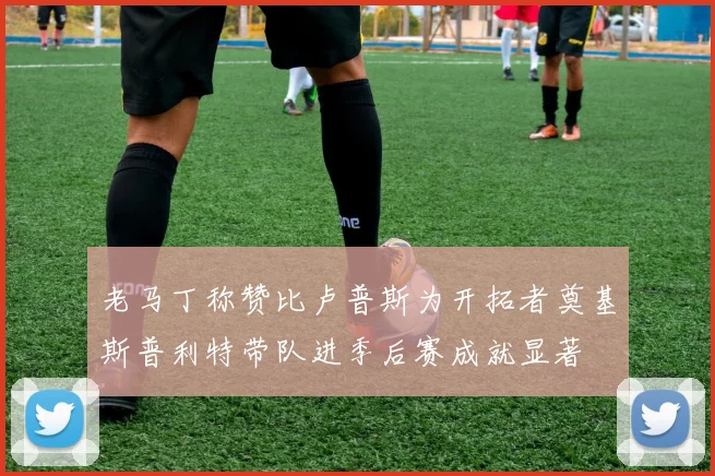 老马丁称赞比卢普斯为开拓者奠基斯普利特带队进季后赛成就显著